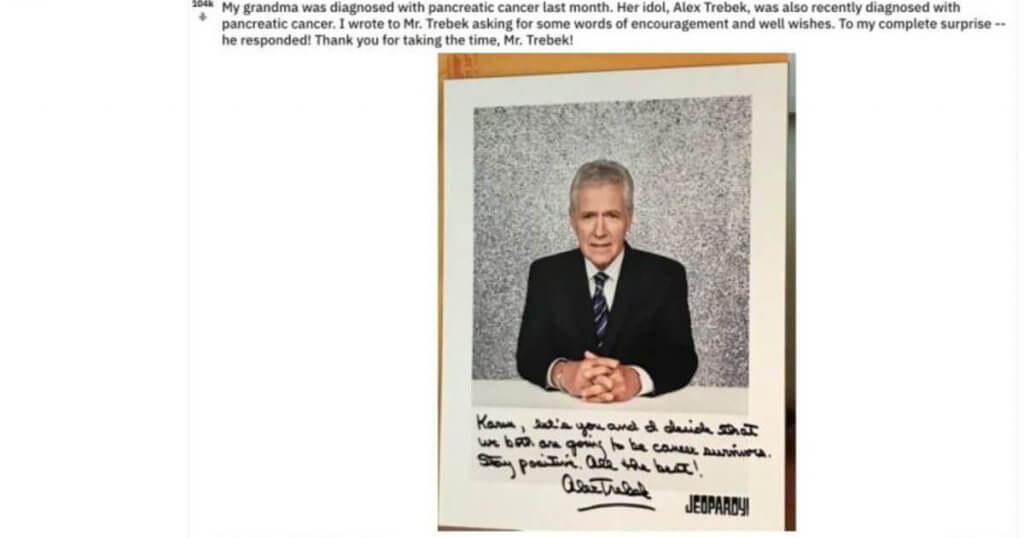 A Reddit post from a Trebek fan chronicling Trebek's response to the fan's grandmother.  a fan wrote to Trebek to say that his grandmother was suffering from pancreatic cancer, just like Trebek. The fan's grandmother loved Trebek, he wrote, asking if there would be any chance that he could write a note to her. This is the note.  